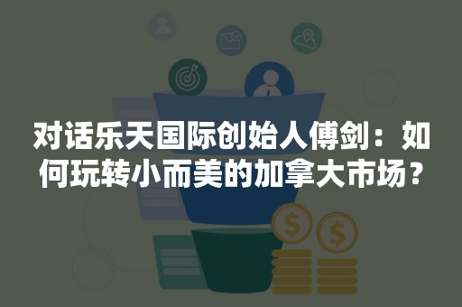 对话乐天国际创始人傅剑：如何玩转小而美的加拿大市场？