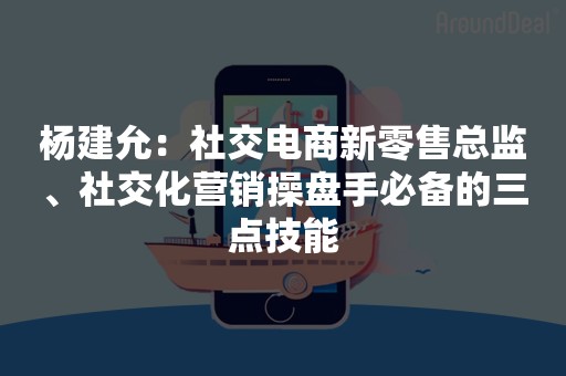 杨建允：社交电商新零售总监、社交化营销操盘手必备的三点技能