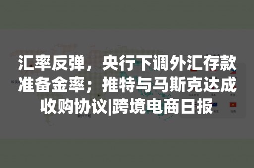 汇率反弹，央行下调外汇存款准备金率；推特与马斯克达成收购协议|跨境电商日报