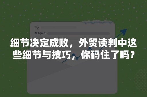 细节决定成败，外贸谈判中这些细节与技巧，你码住了吗？