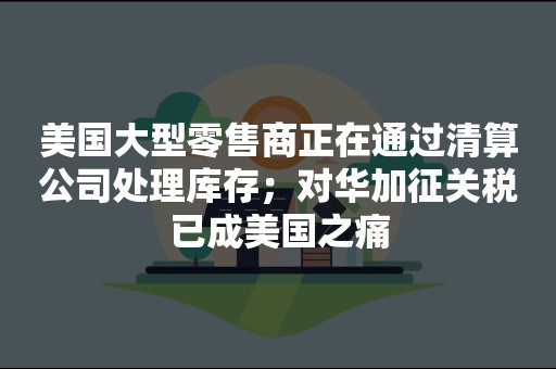 美国大型零售商正在通过清算公司处理库存；对华加征关税已成美国之痛