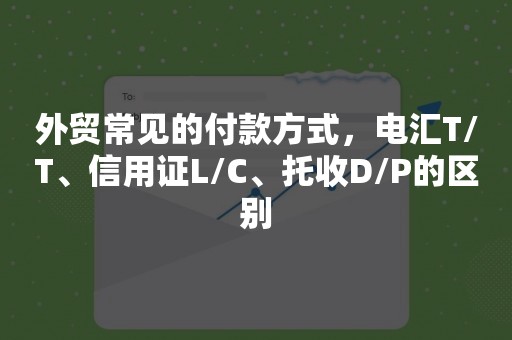 外贸常见的付款方式，电汇T/T、信用证L/C、托收D/P的区别