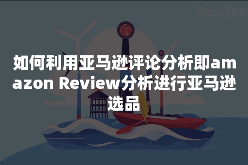 如何利用亚马逊评论分析即amazon Review分析进行亚马逊选品