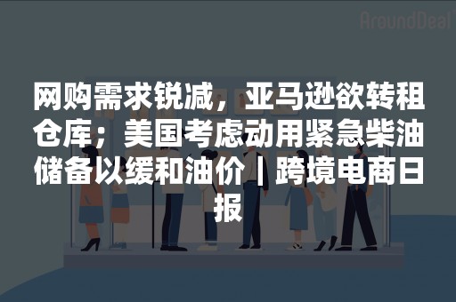 网购需求锐减，亚马逊欲转租仓库；美国考虑动用紧急柴油储备以缓和油价｜跨境电商日报