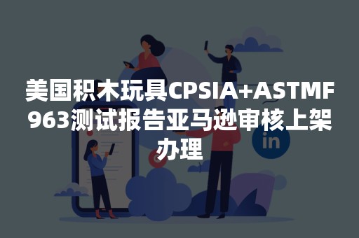 美国积木玩具CPSIA+ASTMF963测试报告亚马逊审核上架办理