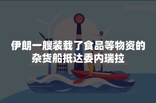 伊朗一艘装载了食品等物资的杂货船抵达委内瑞拉