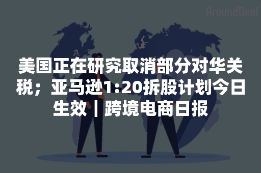 美国正在研究取消部分对华关税；亚马逊1:20拆股计划今日生效｜跨境电商日报