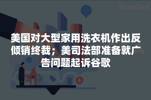 美国对大型家用洗衣机作出反倾销终裁；美司法部准备就广告问题起诉谷歌