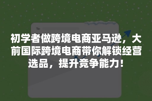 初学者做跨境电商亚马逊，大前国际跨境电商带你解锁经营选品，提升竞争能力！