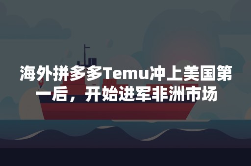 海外拼多多Temu冲上美国第一后，开始进军非洲市场