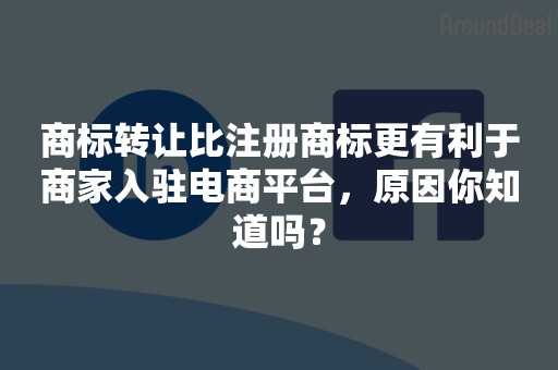 商标转让比注册商标更有利于商家入驻电商平台，原因你知道吗？