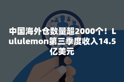 中国海外仓数量超2000个！Lululemon第三季度收入14.5亿美元