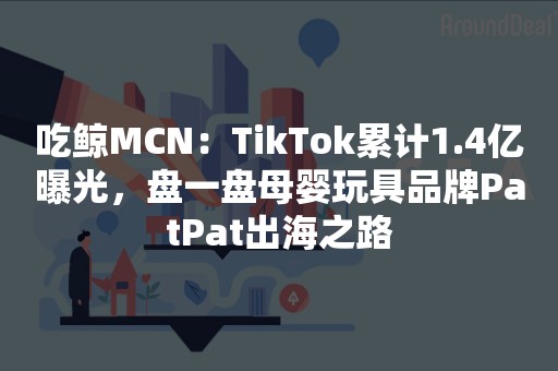 吃鲸MCN：TikTok累计1.4亿曝光，盘一盘母婴玩具品牌PatPat出海之路