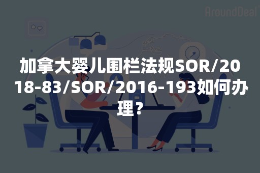 加拿大婴儿围栏法规SOR/2018-83/SOR/2016-193如何办理？