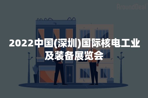 2022中国(深圳)国际核电工业及装备展览会