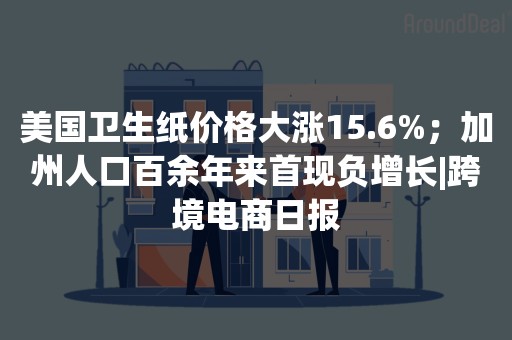 美国卫生纸价格大涨15.6%；加州人口百余年来首现负增长|跨境电商日报