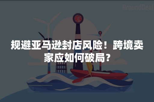 规避亚马逊封店风险！跨境卖家应如何破局？