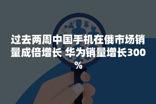 过去两周中国手机在俄市场销量成倍增长 华为销量增长300%