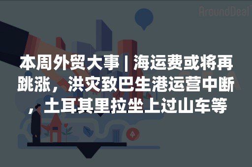 本周外贸大事 | 海运费或将再跳涨，洪灾致巴生港运营中断，土耳其里拉坐上过山车等