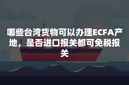 哪些台湾货物可以办理ECFA产地，是否进口报关都可免税报关