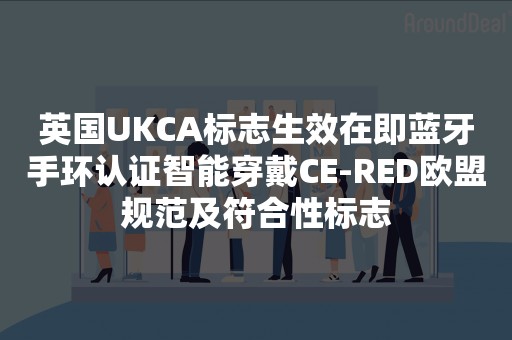 英国UKCA标志生效在即蓝牙手环认证智能穿戴CE-RED欧盟规范及符合性标志