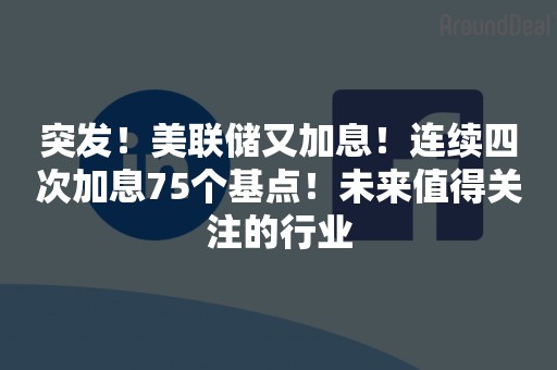 突发！美联储又加息！连续四次加息75个基点！未来值得关注的行业