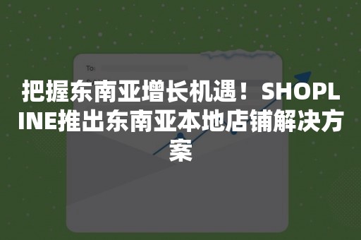 把握东南亚增长机遇！SHOPLINE推出东南亚本地店铺解决方案