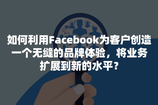 如何利用Facebook为客户创造一个无缝的品牌体验，将业务扩展到新的水平？