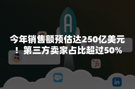 今年销售额预估达250亿美元！第三方卖家占比超过50%