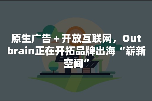 原生广告＋开放互联网，Outbrain正在开拓品牌出海“崭新空间”