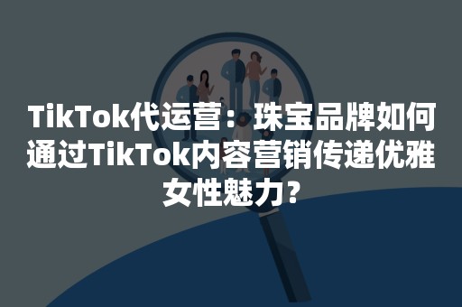 TikTok代运营：珠宝品牌如何通过TikTok内容营销传递优雅女性魅力？