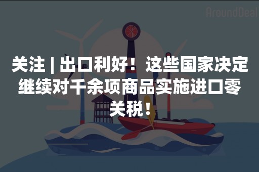 关注 | 出口利好！这些国家决定继续对千余项商品实施进口零关税！