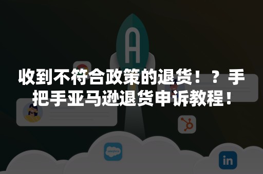 收到不符合政策的退货！？手把手亚马逊退货申诉教程！