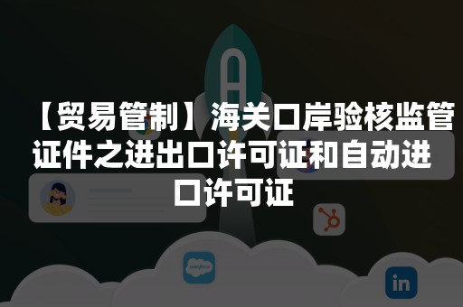 【贸易管制】海关口岸验核监管证件之进出口许可证和自动进口许可证