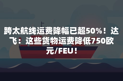 跨太航线运费降幅已超50%！达飞：这些货物运费降低750欧元/FEU！