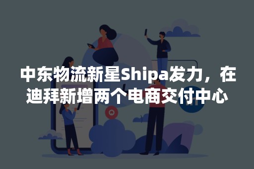 中东物流新星Shipa发力，在迪拜新增两个电商交付中心