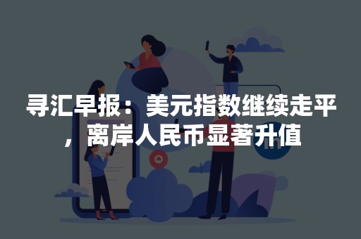 寻汇早报：美元指数继续走平，离岸人民币显著升值