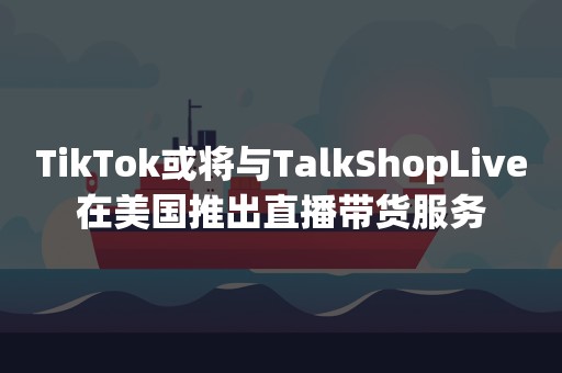 TikTok或将与TalkShopLive在美国推出直播带货服务