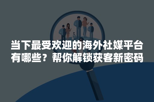 当下最受欢迎的海外社媒平台有哪些？帮你解锁获客新密码