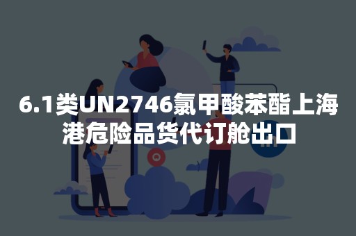 6.1类UN2746氯甲酸苯酯上海港危险品货代订舱出口