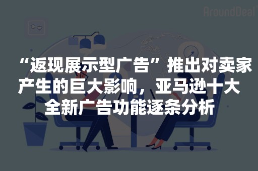 “返现展示型广告”推出对卖家产生的巨大影响，亚马逊十大全新广告功能逐条分析