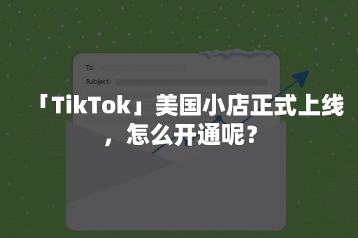 「TikTok」美国小店正式上线，怎么开通呢？