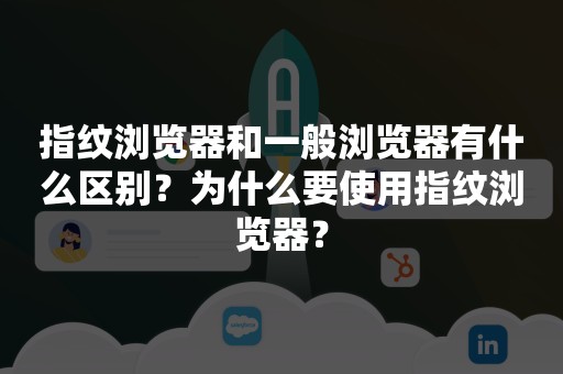 指纹浏览器和一般浏览器有什么区别？为什么要使用指纹浏览器？