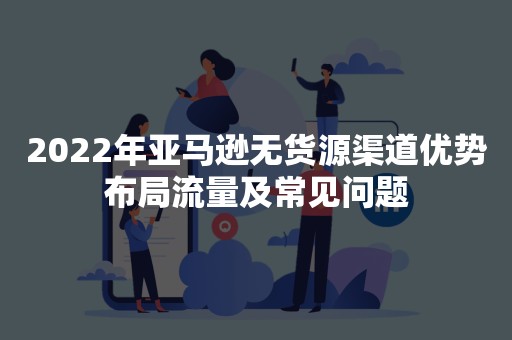 2022年亚马逊无货源渠道优势布局流量及常见问题