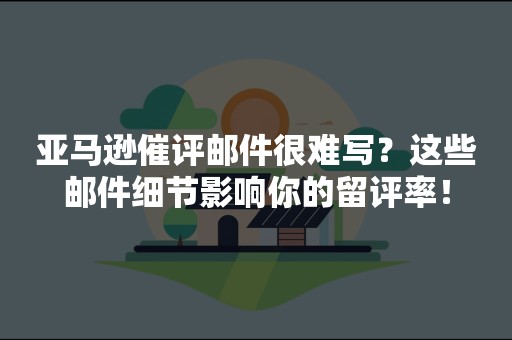 亚马逊催评邮件很难写？这些邮件细节影响你的留评率！