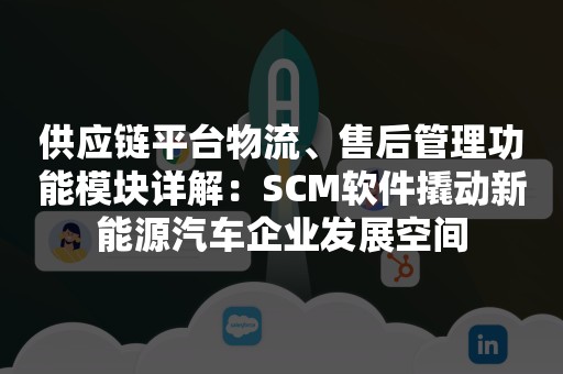 供应链平台物流、售后管理功能模块详解：SCM软件撬动新能源汽车企业发展空间