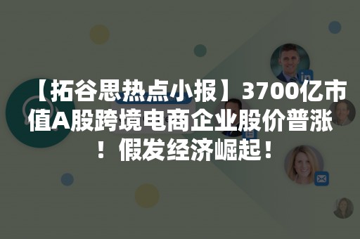 【拓谷思热点小报】3700亿市值A股跨境电商企业股价普涨 ！假发经济崛起！