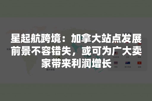 星起航跨境：加拿大站点发展前景不容错失，或可为广大卖家带来利润增长