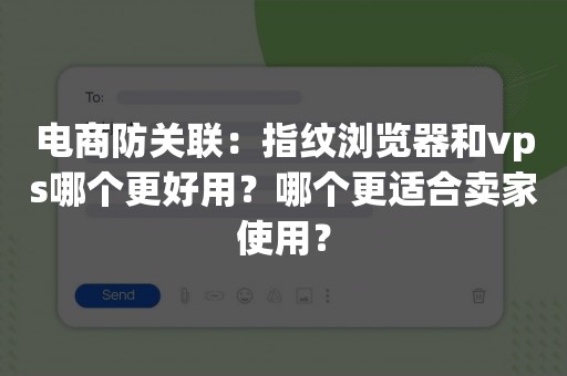 电商防关联：指纹浏览器和vps哪个更好用？哪个更适合卖家使用？