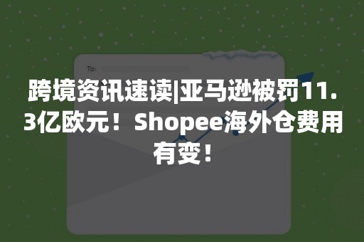 跨境资讯速读|亚马逊被罚11.3亿欧元！Shopee海外仓费用有变！